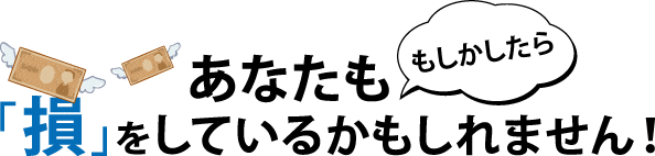 あなたも損をしているかも